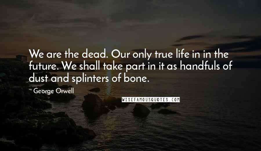 George Orwell Quotes: We are the dead. Our only true life in in the future. We shall take part in it as handfuls of dust and splinters of bone.