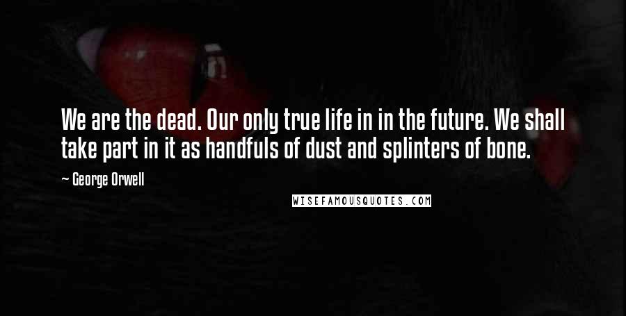 George Orwell Quotes: We are the dead. Our only true life in in the future. We shall take part in it as handfuls of dust and splinters of bone.