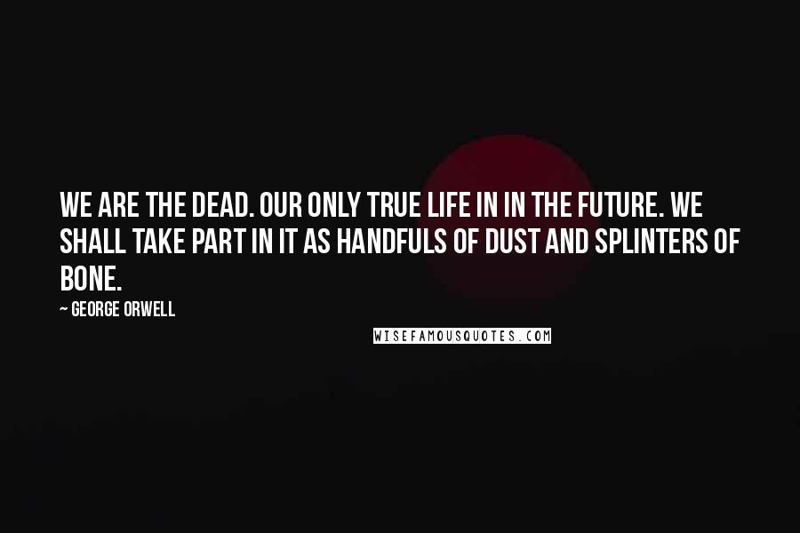 George Orwell Quotes: We are the dead. Our only true life in in the future. We shall take part in it as handfuls of dust and splinters of bone.