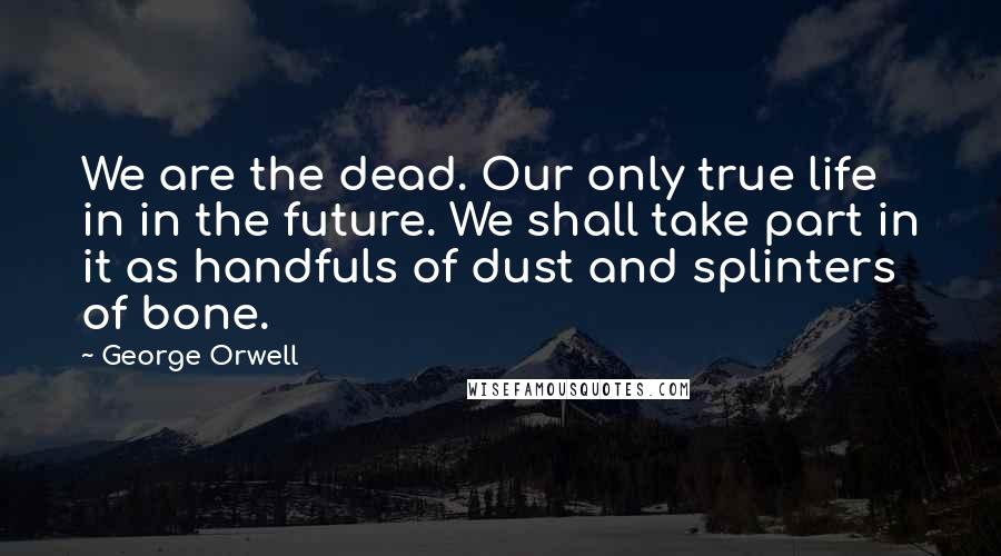 George Orwell Quotes: We are the dead. Our only true life in in the future. We shall take part in it as handfuls of dust and splinters of bone.