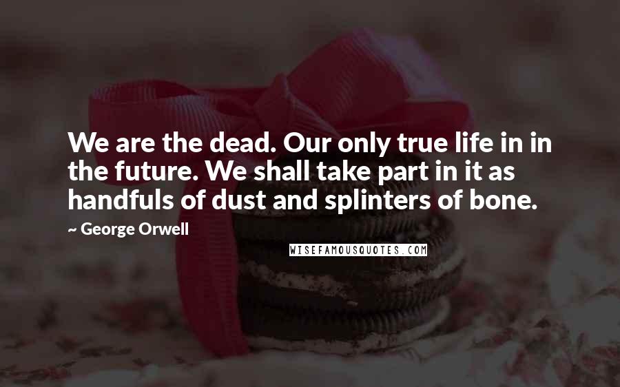 George Orwell Quotes: We are the dead. Our only true life in in the future. We shall take part in it as handfuls of dust and splinters of bone.