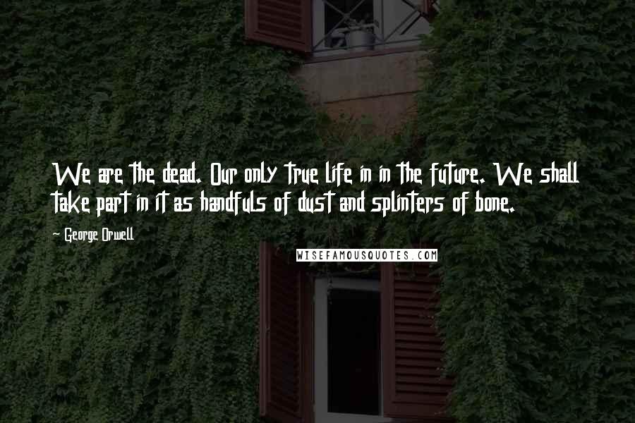 George Orwell Quotes: We are the dead. Our only true life in in the future. We shall take part in it as handfuls of dust and splinters of bone.