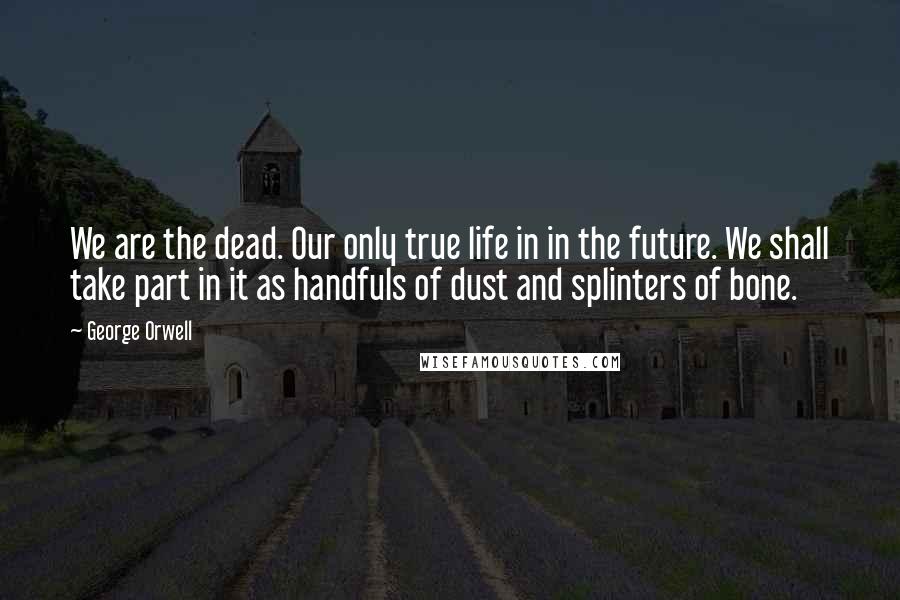 George Orwell Quotes: We are the dead. Our only true life in in the future. We shall take part in it as handfuls of dust and splinters of bone.