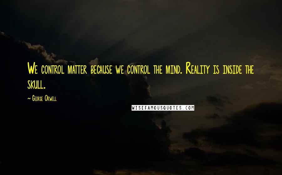 George Orwell Quotes: We control matter because we control the mind. Reality is inside the skull.