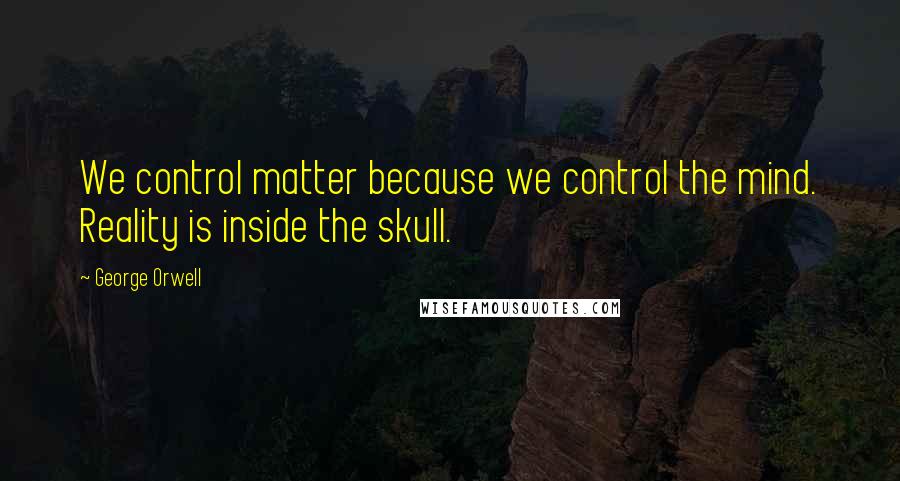 George Orwell Quotes: We control matter because we control the mind. Reality is inside the skull.