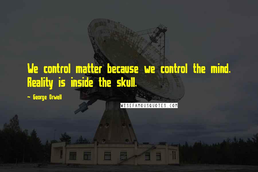 George Orwell Quotes: We control matter because we control the mind. Reality is inside the skull.
