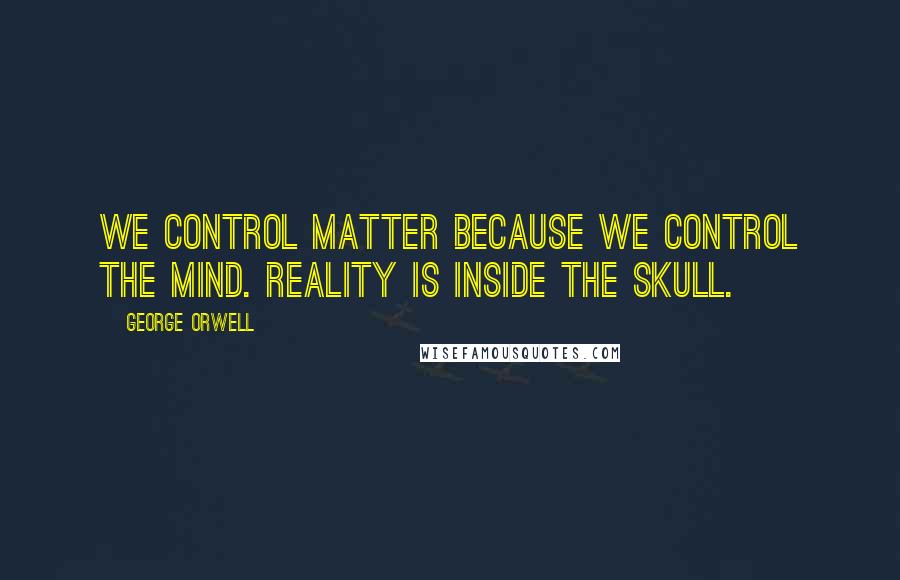 George Orwell Quotes: We control matter because we control the mind. Reality is inside the skull.