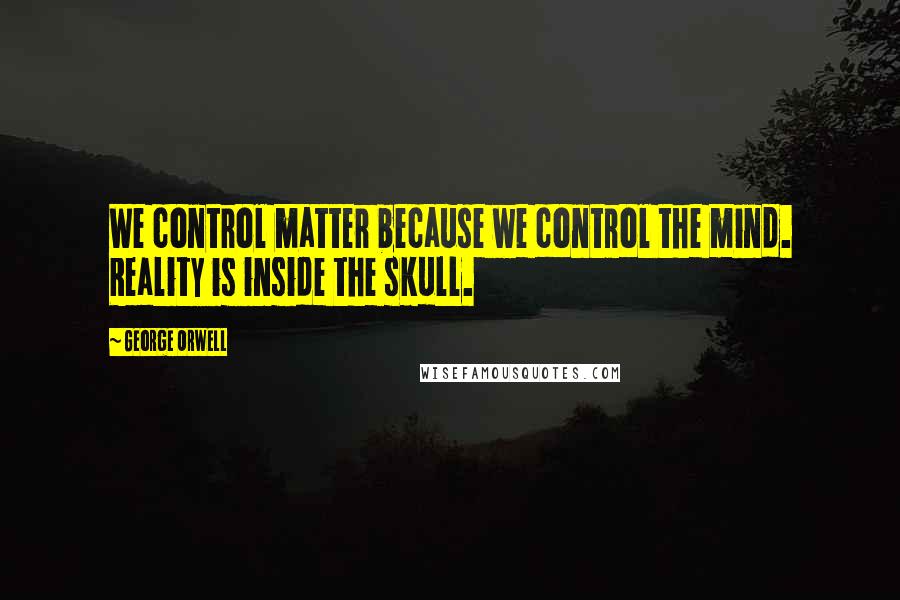 George Orwell Quotes: We control matter because we control the mind. Reality is inside the skull.