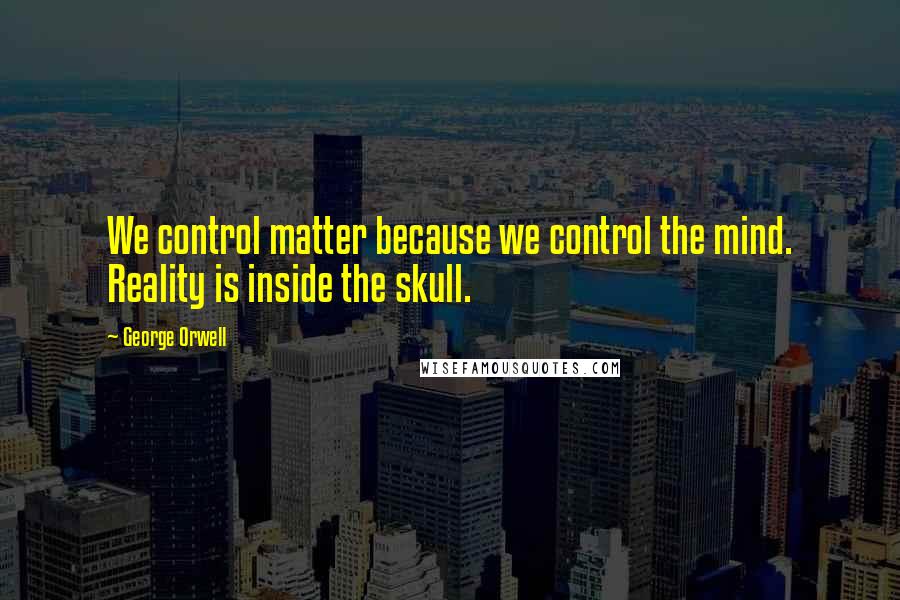 George Orwell Quotes: We control matter because we control the mind. Reality is inside the skull.