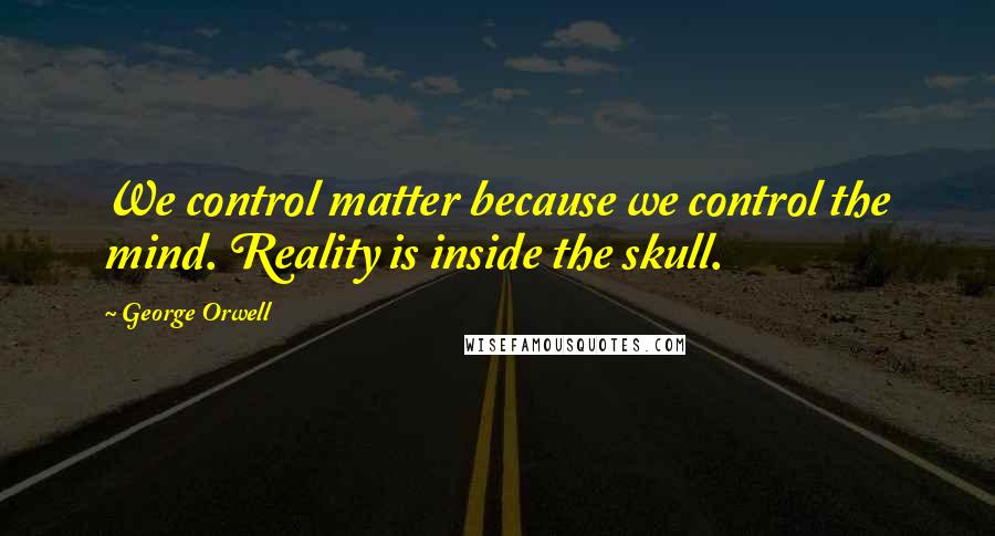 George Orwell Quotes: We control matter because we control the mind. Reality is inside the skull.