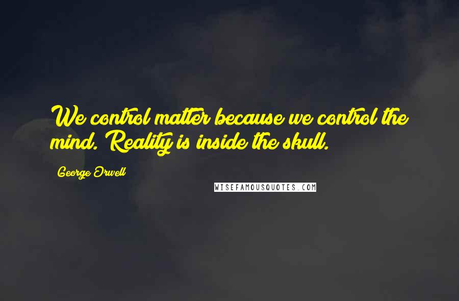 George Orwell Quotes: We control matter because we control the mind. Reality is inside the skull.