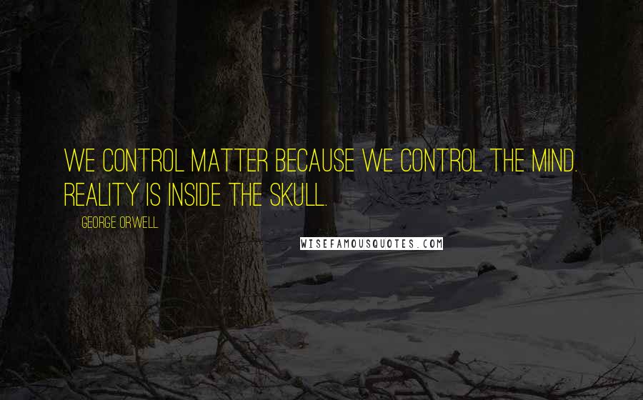 George Orwell Quotes: We control matter because we control the mind. Reality is inside the skull.