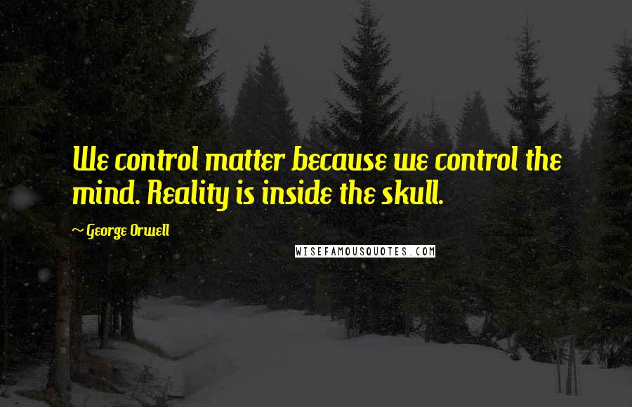 George Orwell Quotes: We control matter because we control the mind. Reality is inside the skull.