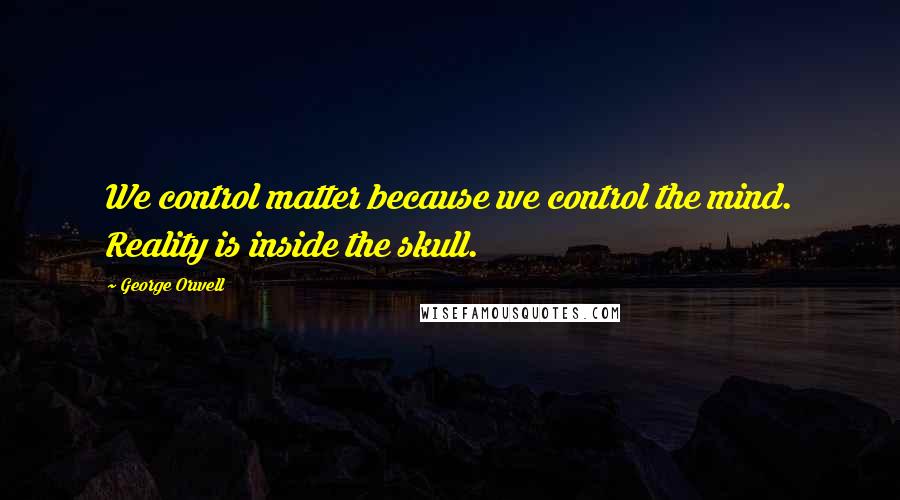 George Orwell Quotes: We control matter because we control the mind. Reality is inside the skull.