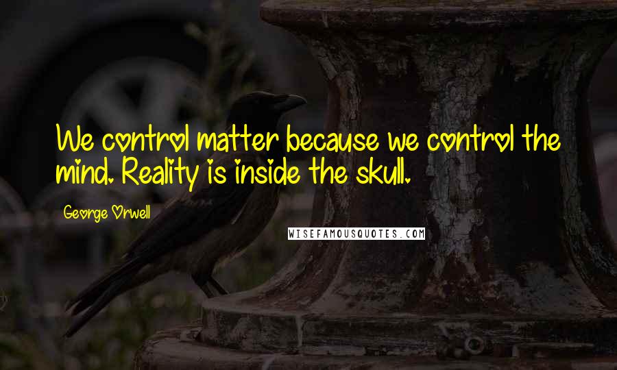 George Orwell Quotes: We control matter because we control the mind. Reality is inside the skull.