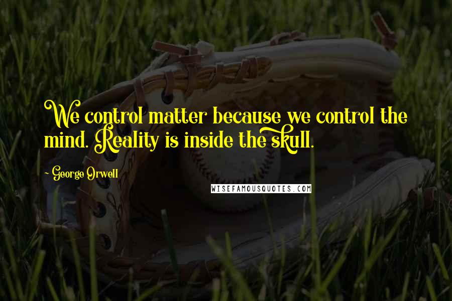 George Orwell Quotes: We control matter because we control the mind. Reality is inside the skull.