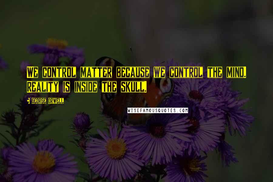 George Orwell Quotes: We control matter because we control the mind. Reality is inside the skull.