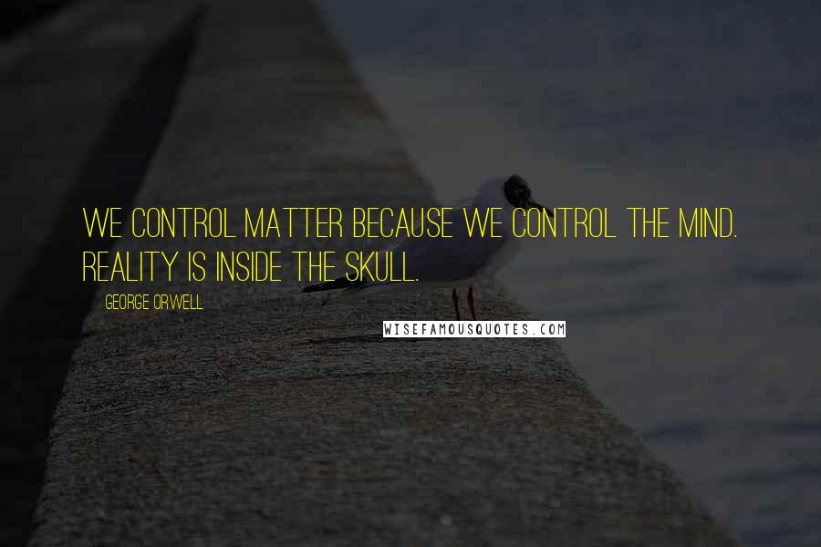 George Orwell Quotes: We control matter because we control the mind. Reality is inside the skull.