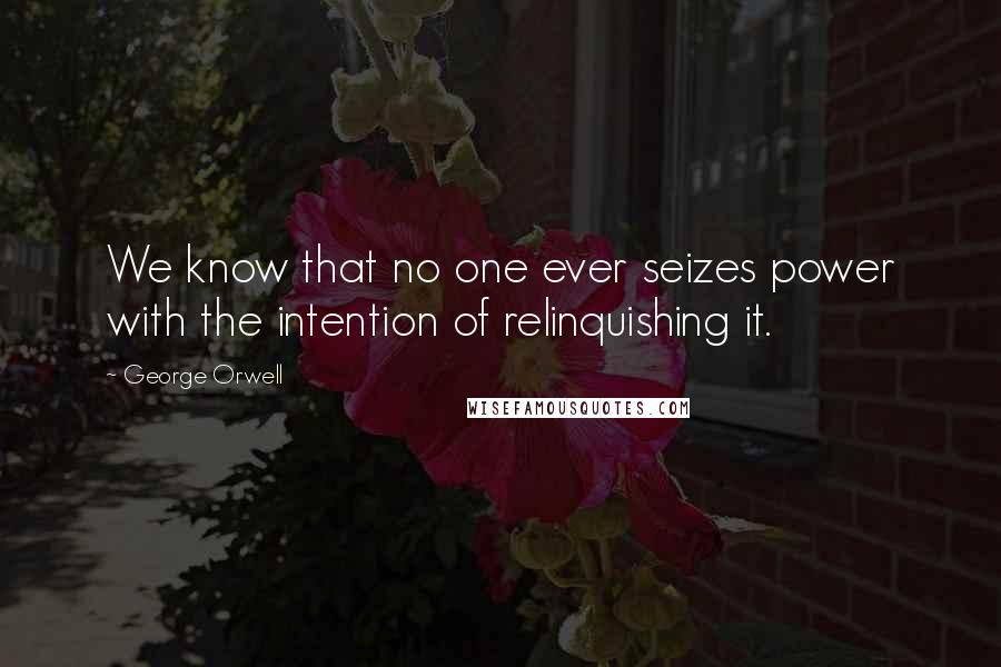 George Orwell Quotes: We know that no one ever seizes power with the intention of relinquishing it.