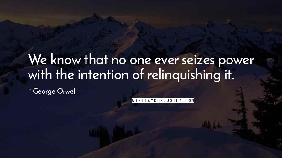 George Orwell Quotes: We know that no one ever seizes power with the intention of relinquishing it.