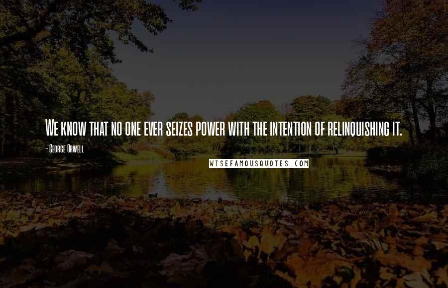 George Orwell Quotes: We know that no one ever seizes power with the intention of relinquishing it.
