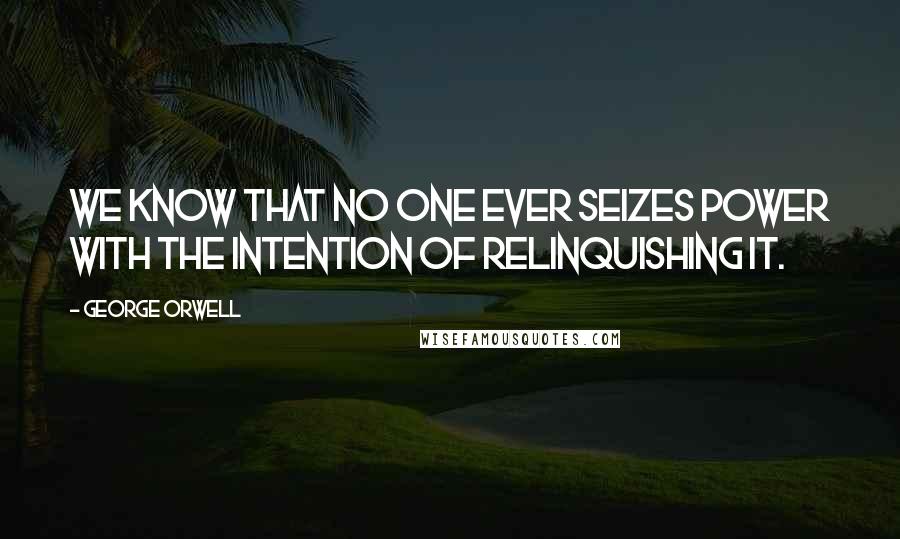 George Orwell Quotes: We know that no one ever seizes power with the intention of relinquishing it.