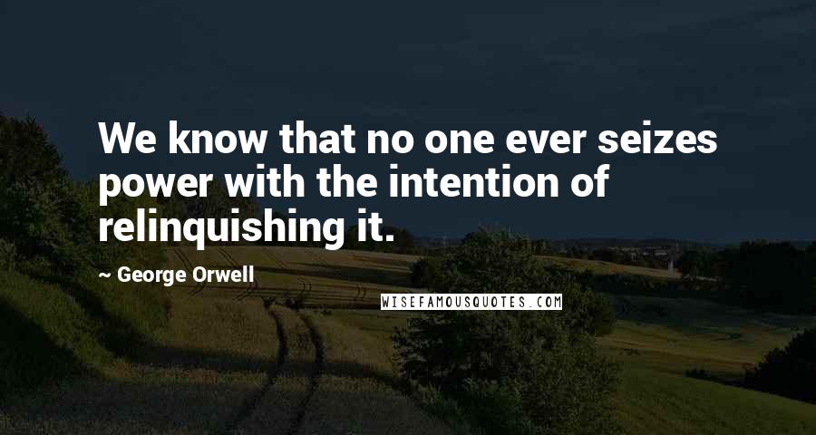 George Orwell Quotes: We know that no one ever seizes power with the intention of relinquishing it.