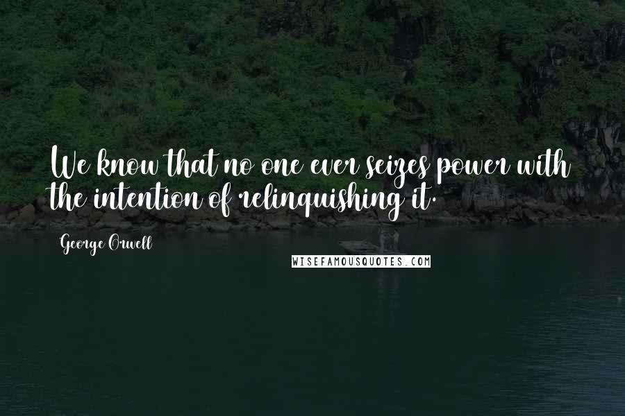 George Orwell Quotes: We know that no one ever seizes power with the intention of relinquishing it.