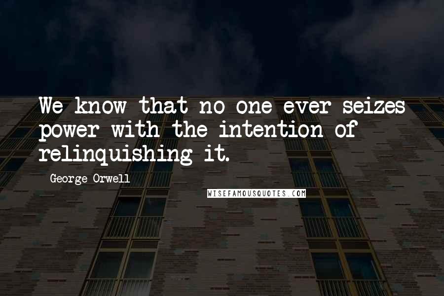 George Orwell Quotes: We know that no one ever seizes power with the intention of relinquishing it.