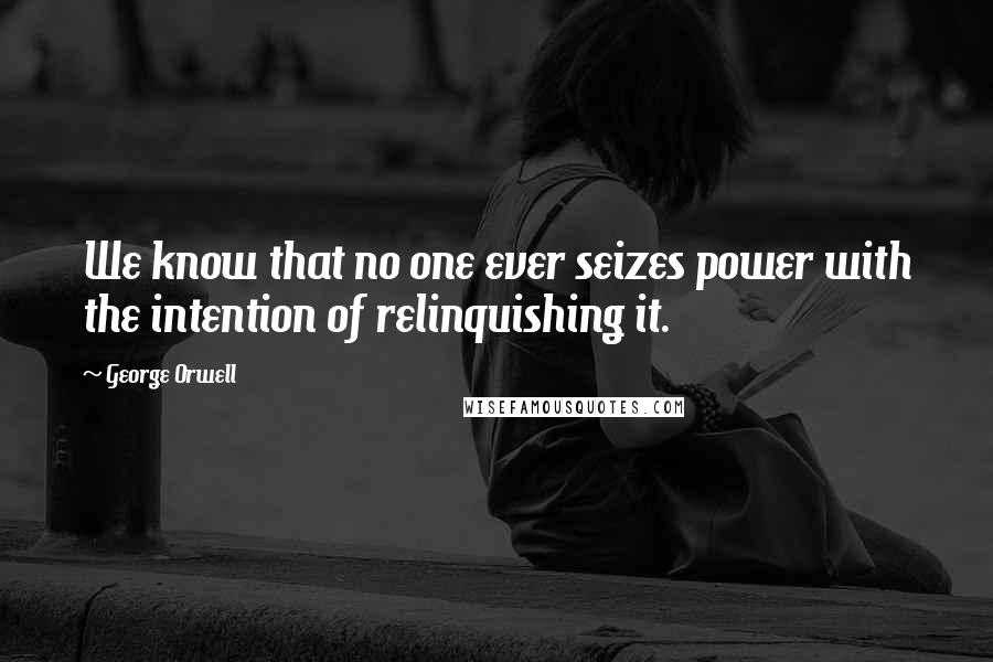 George Orwell Quotes: We know that no one ever seizes power with the intention of relinquishing it.
