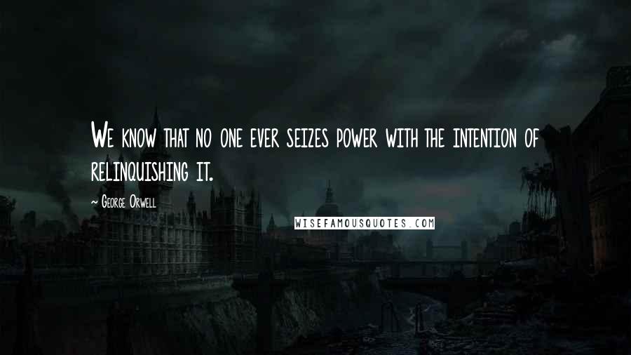George Orwell Quotes: We know that no one ever seizes power with the intention of relinquishing it.