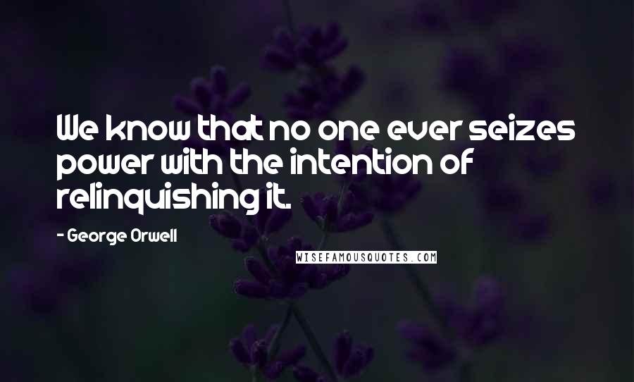 George Orwell Quotes: We know that no one ever seizes power with the intention of relinquishing it.