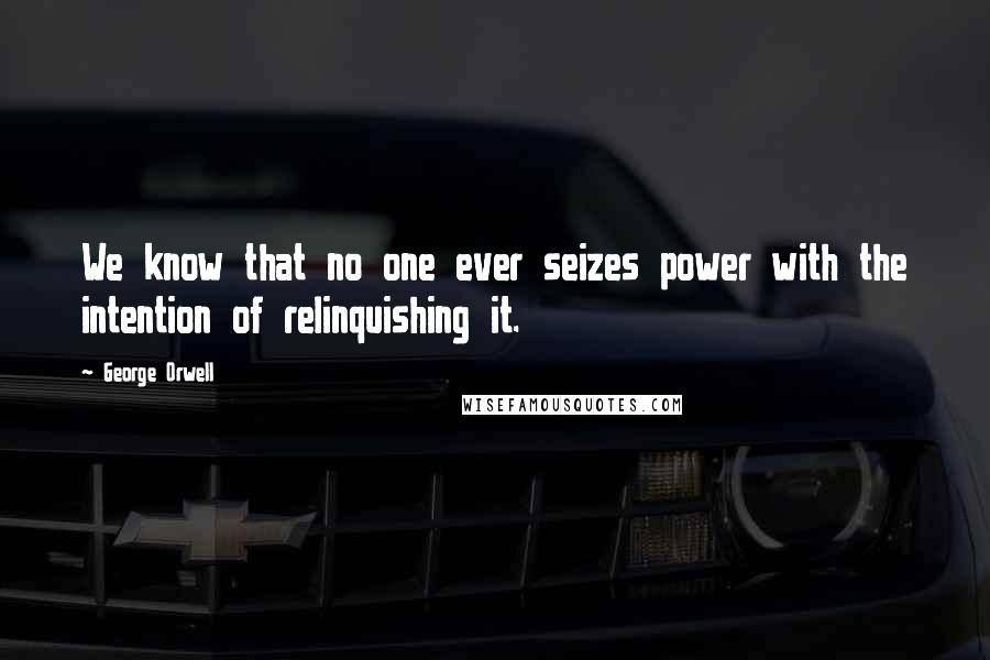 George Orwell Quotes: We know that no one ever seizes power with the intention of relinquishing it.