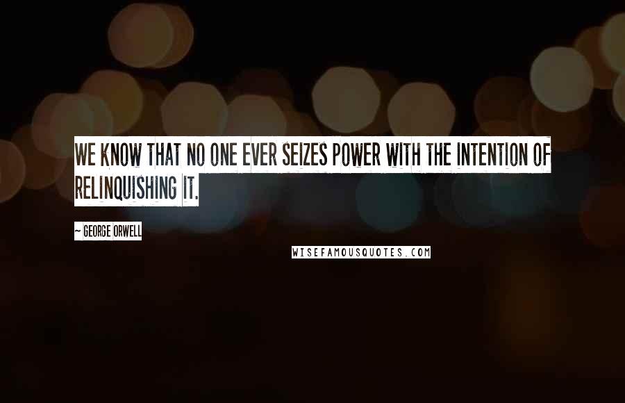 George Orwell Quotes: We know that no one ever seizes power with the intention of relinquishing it.