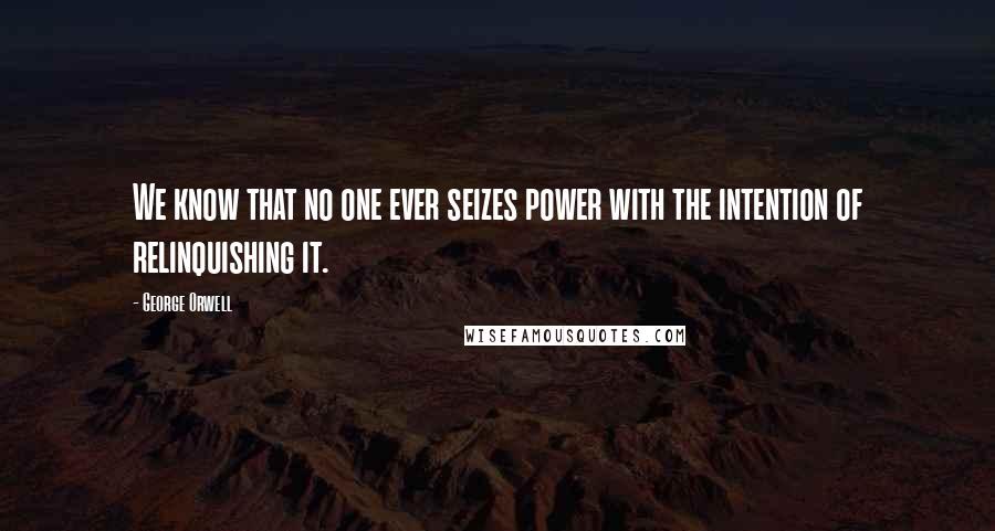 George Orwell Quotes: We know that no one ever seizes power with the intention of relinquishing it.