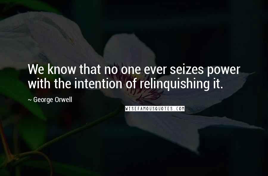 George Orwell Quotes: We know that no one ever seizes power with the intention of relinquishing it.