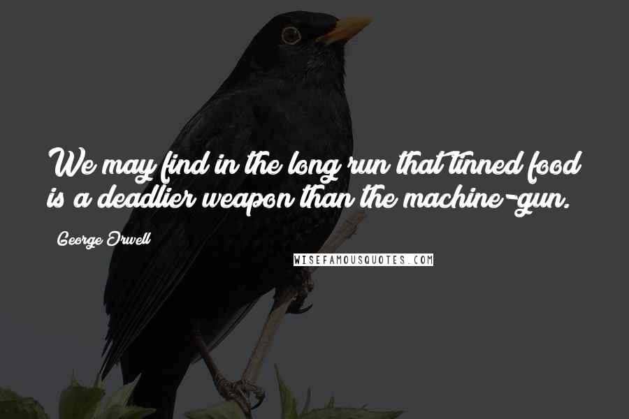 George Orwell Quotes: We may find in the long run that tinned food is a deadlier weapon than the machine-gun.