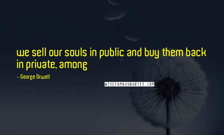 George Orwell Quotes: we sell our souls in public and buy them back in private, among