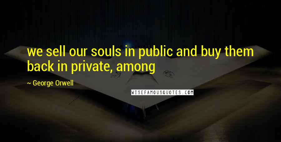 George Orwell Quotes: we sell our souls in public and buy them back in private, among