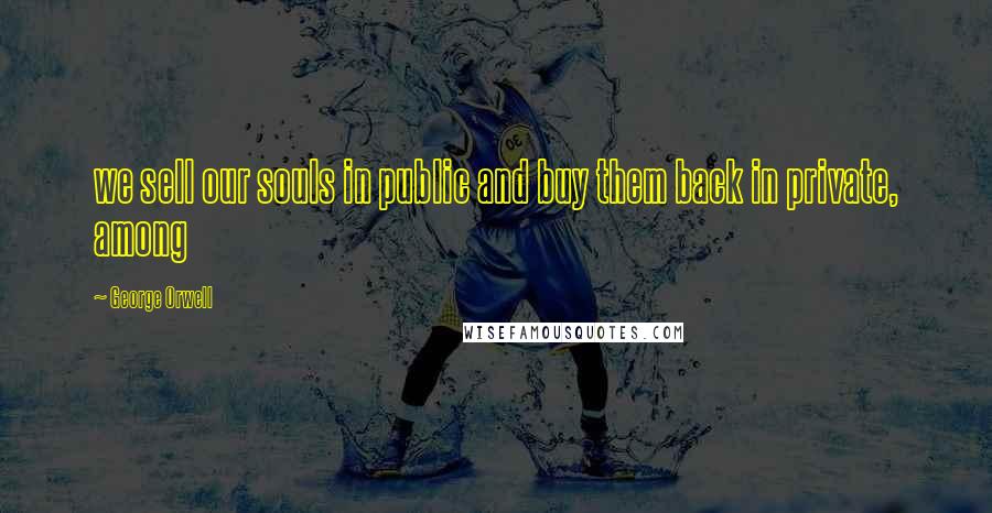 George Orwell Quotes: we sell our souls in public and buy them back in private, among