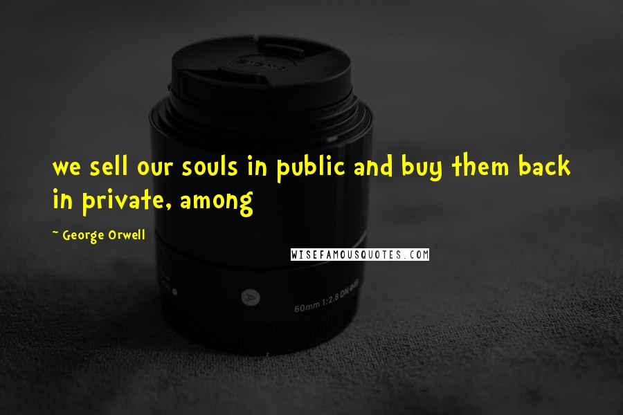 George Orwell Quotes: we sell our souls in public and buy them back in private, among