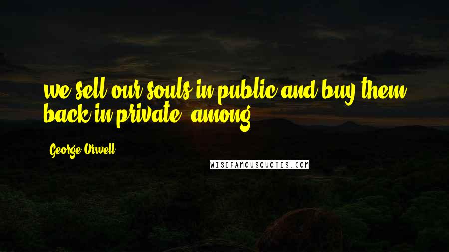 George Orwell Quotes: we sell our souls in public and buy them back in private, among