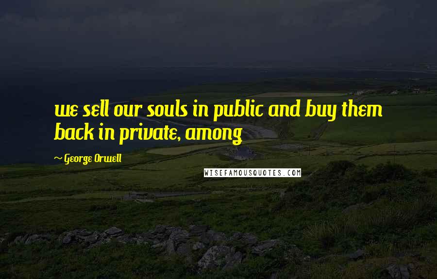 George Orwell Quotes: we sell our souls in public and buy them back in private, among