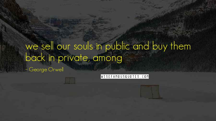 George Orwell Quotes: we sell our souls in public and buy them back in private, among