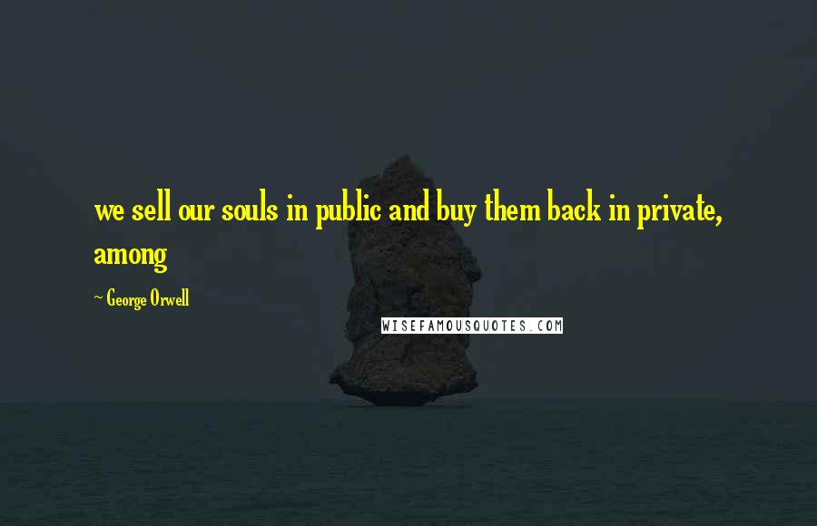 George Orwell Quotes: we sell our souls in public and buy them back in private, among