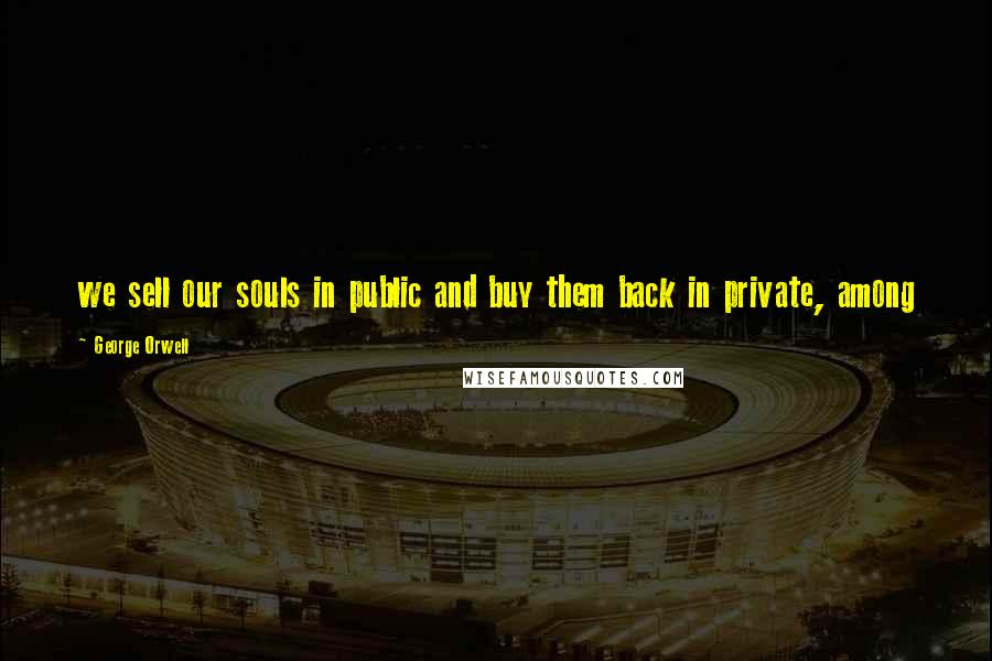 George Orwell Quotes: we sell our souls in public and buy them back in private, among