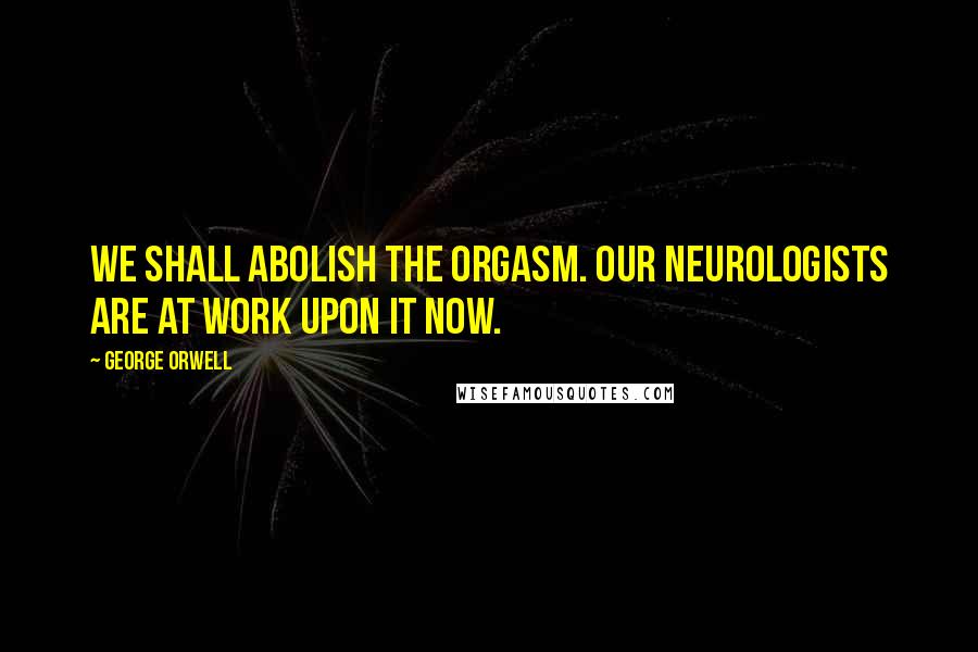 George Orwell Quotes: We shall abolish the orgasm. Our neurologists are at work upon it now.