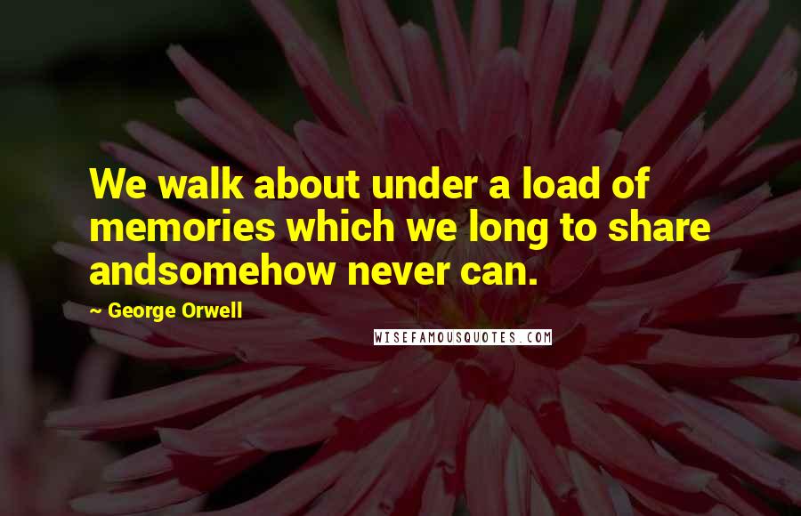 George Orwell Quotes: We walk about under a load of memories which we long to share andsomehow never can.