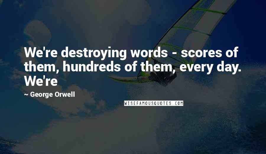 George Orwell Quotes: We're destroying words - scores of them, hundreds of them, every day. We're