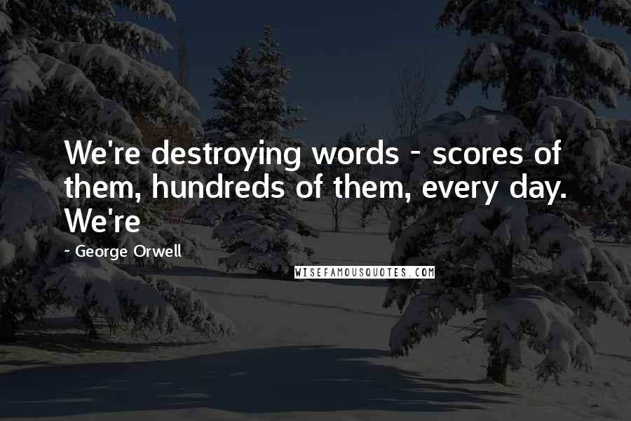 George Orwell Quotes: We're destroying words - scores of them, hundreds of them, every day. We're